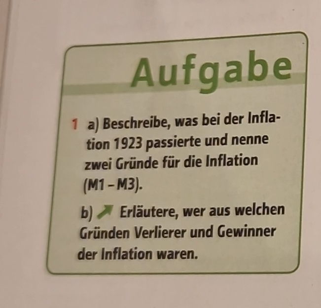 Aufgabe 
1 a) Beschreibe, was bei der Infla- 
tion 1923 passierte und nenne 
zwei Gründe für die Inflation
(M1-M3). 
b) Erläutere, wer aus welchen 
Gründen Verlierer und Gewinner 
der Inflation waren.