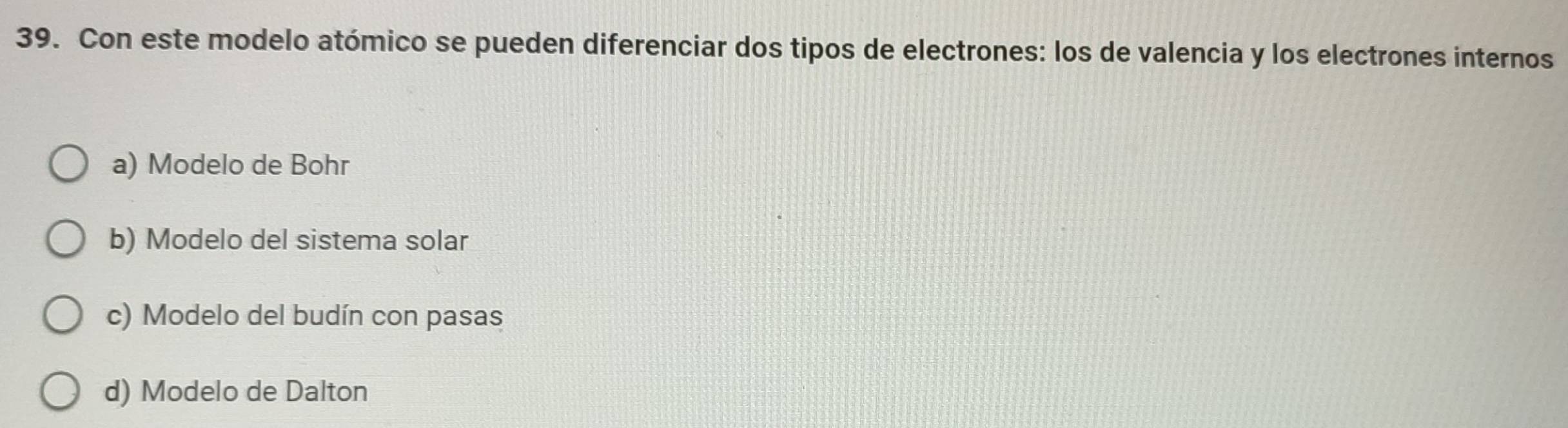 Con este modelo atómico se pueden diferenciar dos tipos de electrones: los de valencia y los electrones internos
a) Modelo de Bohr
b) Modelo del sistema solar
c) Modelo del budín con pasas
d) Modelo de Dalton