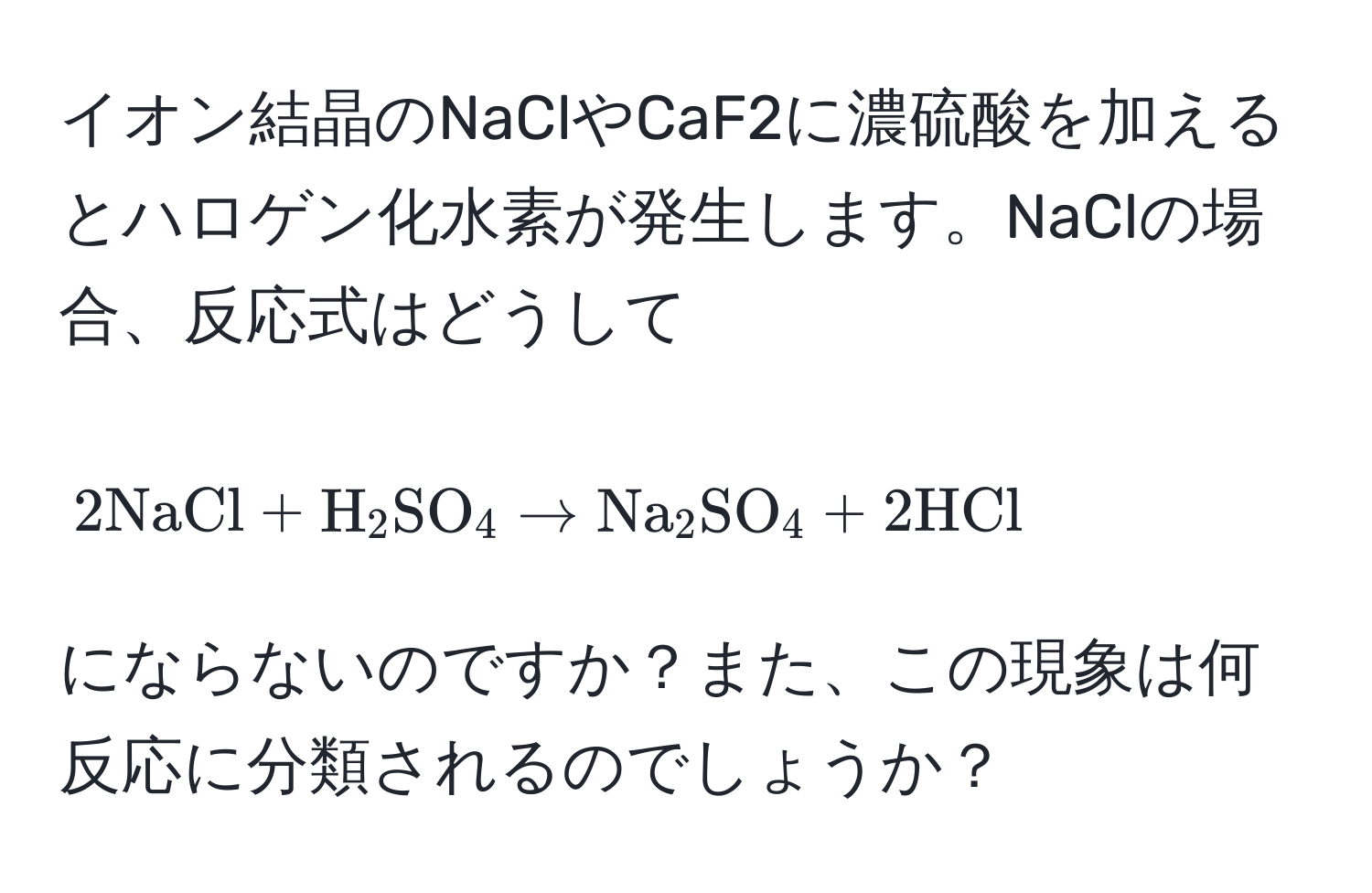 イオン結晶のNaClやCaF2に濃硫酸を加えるとハロゲン化水素が発生します。NaClの場合、反応式はどうして
[2NaCl + H_2SO_4 arrow Na_2SO_4 + 2HCl]
にならないのですか？また、この現象は何反応に分類されるのでしょうか？