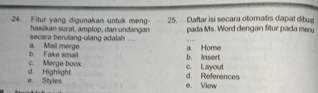 Fitur yang digunakan untuk meng- 25. Daftar isi secara otomatis dapat dibuat
hasilkan surat, amplop, dan undangan pada Ms. Word dengan fitur pada menu
secara berulang-ulang adalah .... ,、 、
a. Mail merge a. Home
b. Fake smail b. Insert
c. Merge boox c. Layout
d. Highlight d. References
e. Styles e、 View