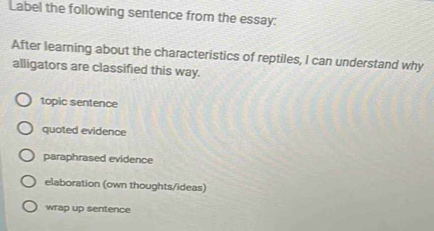 Label the following sentence from the essay:
After learning about the characteristics of reptiles, I can understand why
alligators are classified this way.
topic sentence
quoted evidence
paraphrased evidence
elaboration (own thoughts/ideas)
wrap up sentence