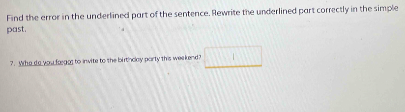 Find the error in the underlined part of the sentence. Rewrite the underlined part correctly in the simple 
past. 
7. Who do you forgot to invite to the birthday party this weekend? □