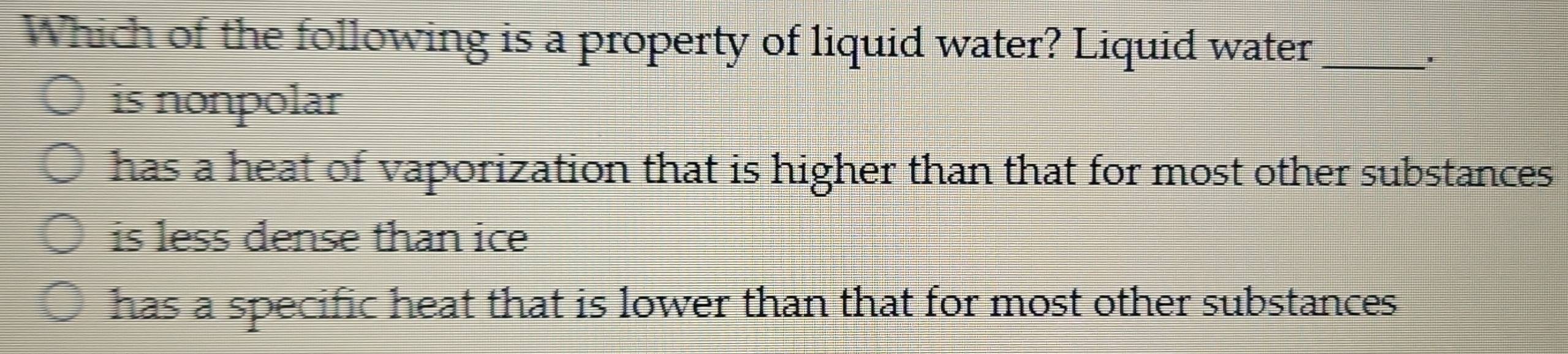 Which of the following is a property of liquid water? Liquid water_
*
is nonpolar
has a heat of vaporization that is higher than that for most other substances
is less dense than ice
has a specific heat that is lower than that for most other substances .