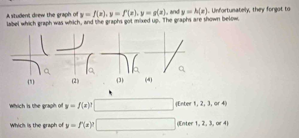 A student drew the graph of y=f(x), y=f'(x), y=g(x) , and y=h(x). Unfortunately, they forgot to 
label which graph was which, and the graphs got mixed up. The graphs are shown below. 
(1) (2) (3) (4) 
Which is the graph of y=f(x) (Enter 1, 2, 3, or 4) 
Which is the graph of y=f'(x) 7 (Enter 1, 2, 3, or 4)