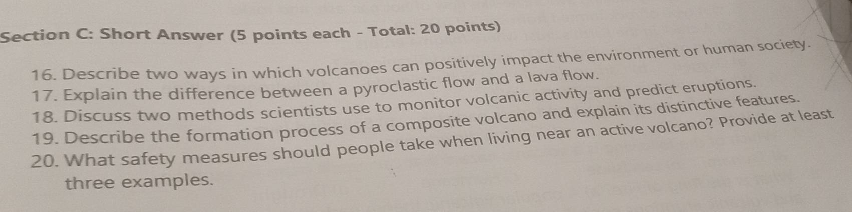 Short Answer (5 points each - Total: 20 points) 
16. Describe two ways in which volcanoes can positively impact the environment or human society. 
17. Explain the difference between a pyroclastic flow and a lava flow. 
18. Discuss two methods scientists use to monitor volcanic activity and predict eruptions. 
19. Describe the formation process of a composite volcano and explain its distinctive features. 
20. What safety measures should people take when living near an active volcano? Provide at least 
three examples.