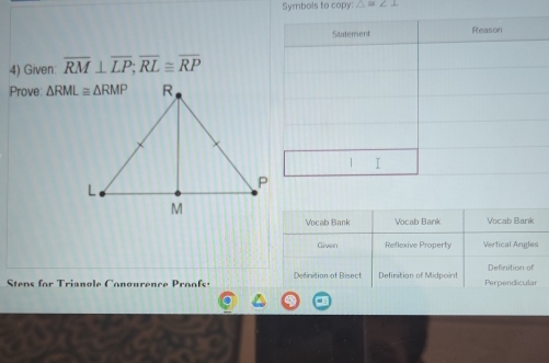 Symbols to copy: △ ≌ ∠ 2
4) Given overline RM⊥ overline LP;overline RL≌ overline RP
Prove:
Vocab Bank Vocab Bank Vocab Bank
Given Reflexive Property Vertical Angles
Definition of
Stens for Trianole Conourence Proofs: Definition of Bisect Definition of Midpoint Perpendicular