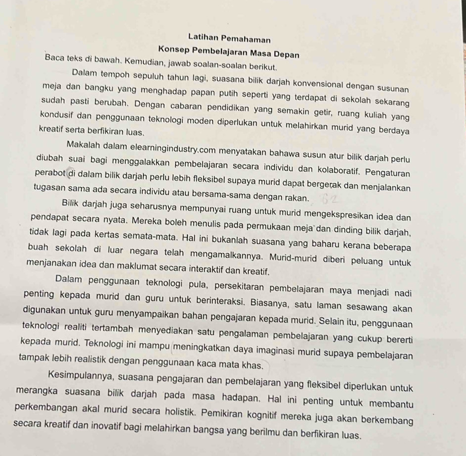 Latihan Pemahaman
Konsep Pembelajaran Masa Depan
Baca teks di bawah. Kemudian, jawab soalan-soalan berikut.
Dalam tempoh sepuluh tahun lagi, suasana bilik darjah konvensional dengan susunan
meja dan bangku yang menghadap papan putih seperti yang terdapat di sekolah sekarang
sudah pasti berubah. Dengan cabaran pendidikan yang semakin getir, ruang kuliah yang
kondusif dan penggunaan teknologi moden diperlukan untuk melahirkan murid yang berdaya
kreatif serta berfikiran luas.
Makalah dalam elearningindustry.com menyatakan bahawa susun atur bilik darjah perlu
diubah suai bagi menggalakkan pembelajaran secara individu dan kolaboratif. Pengaturan
perabot di dalam bilik darjah perlu lebih fleksibel supaya murid dapat bergerak dan menjalankan
tugasan sama ada secara individu atau bersama-sama dengan rakan.
Bilik darjah juga seharusnya mempunyai ruang untuk murid mengekspresikan idea dan
pendapat secara nyata. Mereka boleh menulis pada permukaan meja dan dinding bilik darjah,
tidak lagi pada kertas semata-mata. Hal ini bukanlah suasana yang baharu kerana beberapa
buah sekolah di luar negara telah mengamalkannya. Murid-murid diberi peluang untuk
menjanakan idea dan maklumat secara interaktif dan kreatif.
Dalam penggunaan teknologi pula, persekitaran pembelajaran maya menjadi nadi
penting kepada murid dan guru untuk berinteraksi. Biasanya, satu laman sesawang akan
digunakan untuk guru menyampaikan bahan pengajaran kepada murid. Selain itu, penggunaan
teknologi realiti tertambah menyediakan satu pengalaman pembelajaran yang cukup bererti
kepada murid. Teknologi ini mampu meningkatkan daya imaginasi murid supaya pembelajaran
tampak lebih realistik dengan penggunaan kaca mata khas.
Kesimpulannya, suasana pengajaran dan pembelajaran yang fleksibel diperlukan untuk
merangka suasana bilik darjah pada masa hadapan. Hal ini penting untuk membantu
perkembangan akal murid secara holistik. Pemikiran kognitif mereka juga akan berkembang
secara kreatif dan inovatif bagi melahirkan bangsa yang berilmu dan berfikiran luas.