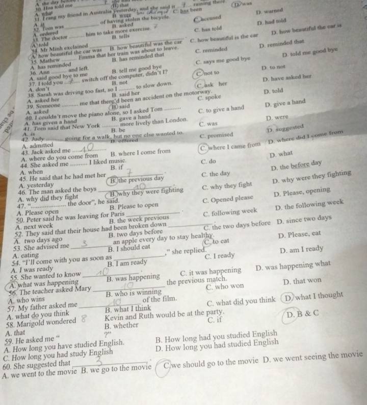 Has wld me ⑪) that
D. warned
1. I rang my friend in Australia yesterday, and she said it A what it were ' C. has been  raining there 0/w as
of having stolen the bicyele Ooccused
B. tells D. had told
A underod 12. Tom wa A 18
11 The doctor him to take more exercise B asked
14. Mr Minh exclained _C. has told
A. how beautiful the car was B. how beautiful was the car C. how beautiful is the car D. how beautiful the car is
A told
D. reminded that
Emma that her train was about to leave. C. reminded
36. Ann _and left B. has reminded that
A has reminded 15 Mathew
C. says me good bye D. told me good bye
37. I told you A. said good bye to me B. tell me good bye
A. don’t _switch off the computer, didn’t I?
C not to D. to not
B. not
38. Sarah was driving too fast, so I_ to slow down. C. ask her D. have asked her
C. spoke
B)said D. told
39. Someone B. said her
A. asked her
A. asked me that there'd been an accident on the motorway.
A. has given a hand 40. I couldn't move the piano alone, so I asked Tom _C. to give a hand D. give a hand
B. gave a hand
D. were
A. is 41. Tom said that New York _B. be .. more lively than London. C. was
D. suggested
42 Judy going for a walk, but no one else wanted to.
D. where did I come from
43. Jack asked me A. admitted B. offered C. promised
A. where do you come from B. where I come from C. where I came from
D. what
44. She asked me I liked music.
D. the before day
A. when _B. if C. do
45. He said that he had met her .
A. yesterday B the previous day C. the day
A. why did they fight _ B. why they were fighting C. why they fight D. why were they fighting
46. The man asked the boys
A. Please open B. Please to open C. Opened please D. Please, opening
47. “ .. the door", he said.
50. Peter said he was leaving for Paris .
52. They said that their house had been broken down B. the week previous C. following week D. the following week
.
D. since two days
A. next week
53. She advised me A. two days ago _B. two days before an apple every day to stay healthy. C. the two days before
B. I should cat C. to eat D. Please, eat
A. cating
54. “I’ll come with you as soon as ,” she replied. D. am I ready
A. I was ready B. I am ready C. I ready
A. what was happening _B. was happening C. it was happening D. was happening what
55. She wanted to know
56. The teacher asked Mary the previous match.
A. who wins _B. who is winning C. who won D. that won
57. My father asked me of the film.
A. what do you think _B. what I think C. what did you think D/what I thought
58. Marigold wondered Kevin and Ruth would be at the party.
B. whether C. if D. B & C
59. He asked me “ A. that
?''
A. How long you have studied English. B. How long had you studied English
C. How long you had study English D. How long you had studied English
A. we went to the movie B. we go to the movie C/we should go to the movie D. we went seeing the movie
60. She suggested that