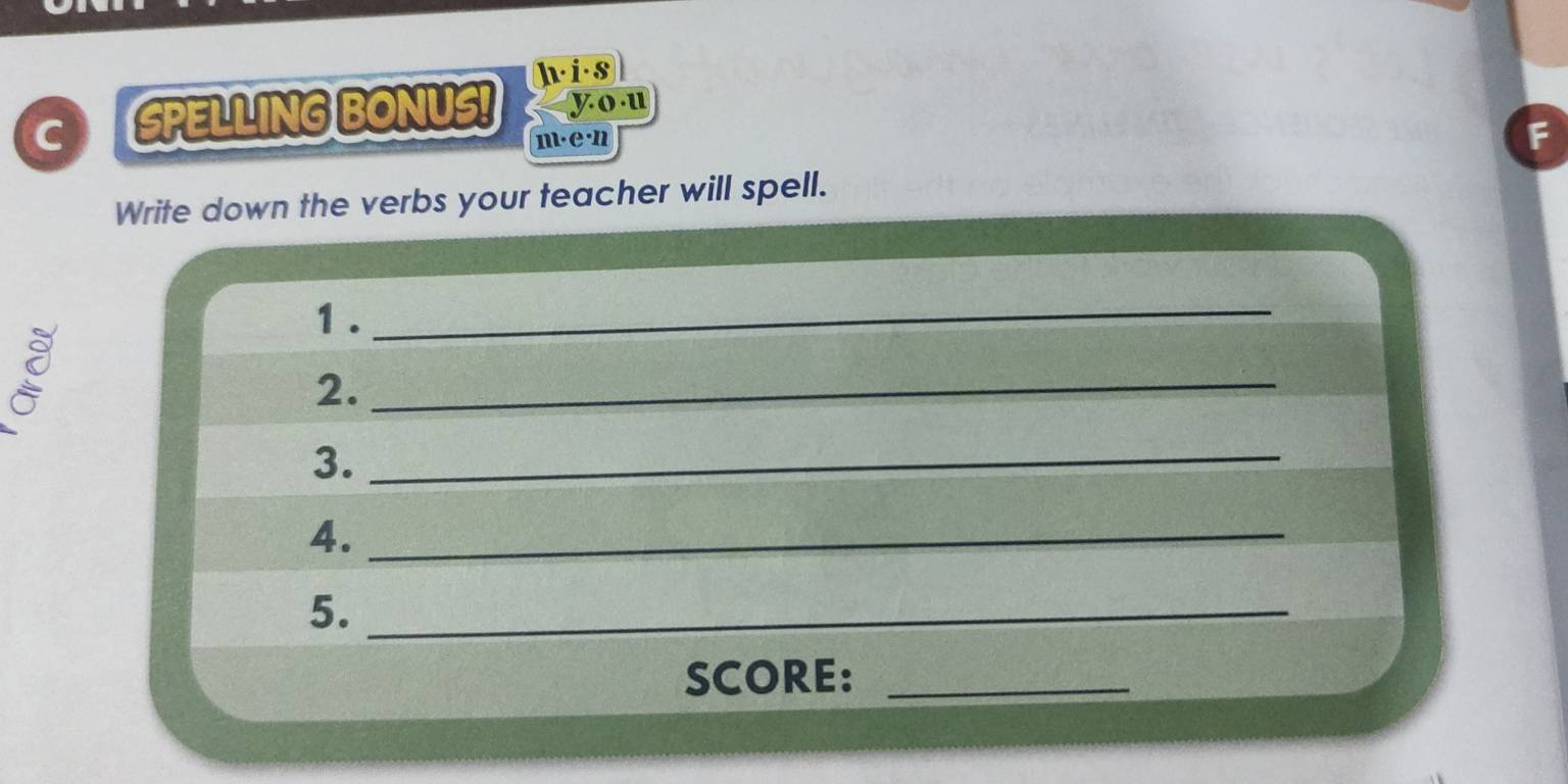 hi·s 
C SPELLING BONUS! you 
m·e·n 
F 
Write down the verbs your teacher will spell. 
1 ._ 
g 
2._ 
3._ 
4._ 
5._ 
SCORE:_