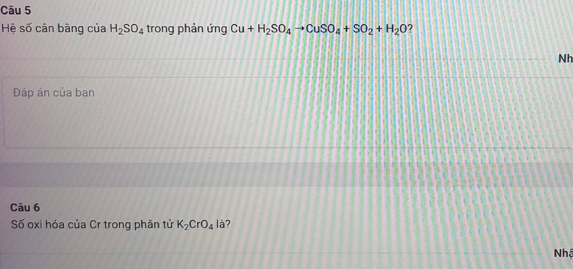 Hệ số cân bằng của H_2SO_4 trong phản ứng Cu+H_2SO_4to CuSO_4+SO_2+H_2O ? 
Nh 
Đáp án của bạn 
Câu 6 
Số oxi hóa của Cr trong phân tử K_2CrO_4 là? 
Nhậ