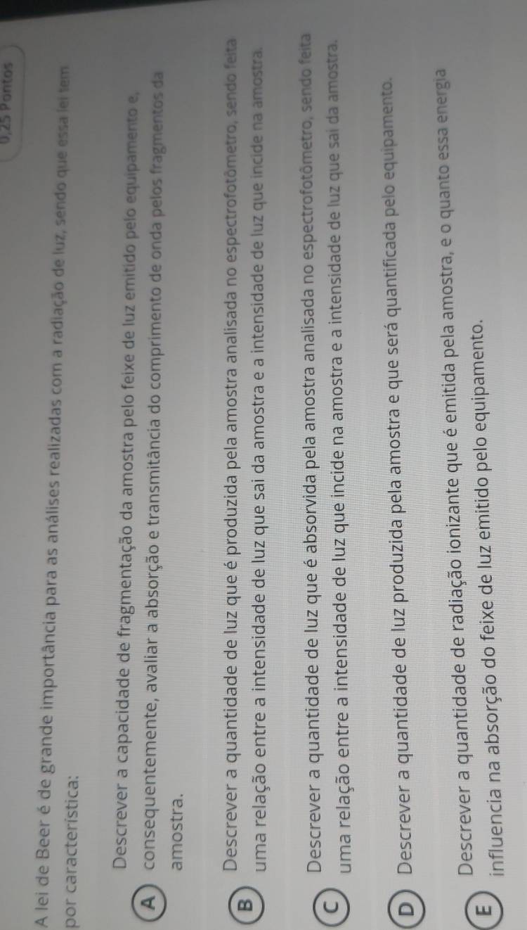 0,25 Pontos
A lei de Beer é de grande importância para as análises realizadas com a radiação de luz, sendo que essa lei tem
por característica:
Descrever a capacidade de fragmentação da amostra pelo feixe de luz emitido pelo equipamento e,
A ) consequentemente, avaliar a absorção e transmitância do comprimento de onda pelos fragmentos da
amostra.
Descrever a quantidade de luz que é produzida pela amostra analisada no espectrofotômetro, sendo feita
B
uma relação entre a intensidade de luz que sai da amostra e a intensidade de luz que incide na amostra.
Descrever a quantidade de luz que é absorvida pela amostra analisada no espectrofotômetro, sendo feita
C
uma relação entre a intensidade de luz que incide na amostra e a intensidade de luz que sai da amostra.
D ) Descrever a quantidade de luz produzida pela amostra e que será quantificada pelo equipamento.
Descrever a quantidade de radiação ionizante que é emitida pela amostra, e o quanto essa energia
E
influencia na absorção do feixe de luz emitido pelo equipamento.