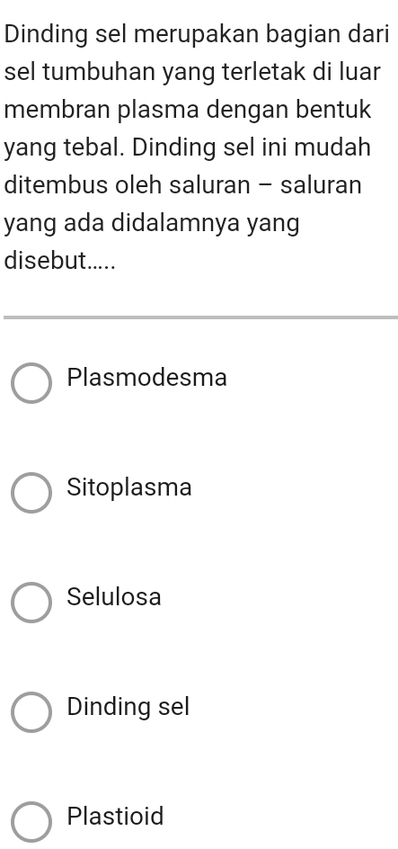 Dinding sel merupakan bagian dari
sel tumbuhan yang terletak di luar
membran plasma dengan bentuk
yang tebal. Dinding sel ini mudah
ditembus oleh saluran - saluran
yang ada didalamnya yang
disebut.....
Plasmodesma
Sitoplasma
Selulosa
Dinding sel
Plastioid