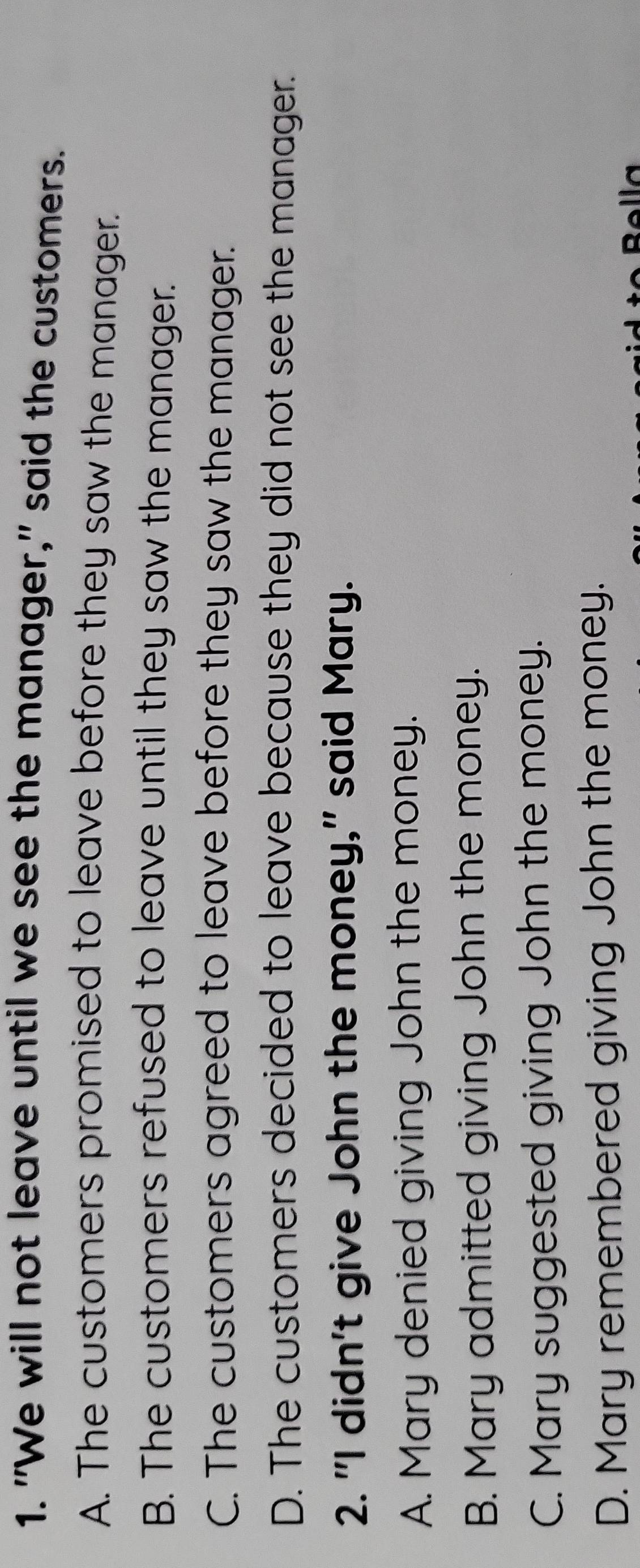 "We will not leave until we see the manager," said the customers.
A. The customers promised to leave before they saw the manager.
B. The customers refused to leave until they saw the manager.
C. The customers agreed to leave before they saw the manager.
D. The customers decided to leave because they did not see the manager.
2. "I didn't give John the money," said Mary.
A. Mary denied giving John the money.
B. Mary admitted giving John the money.
C. Mary suggested giving John the money.
D. Mary remembered giving John the money.