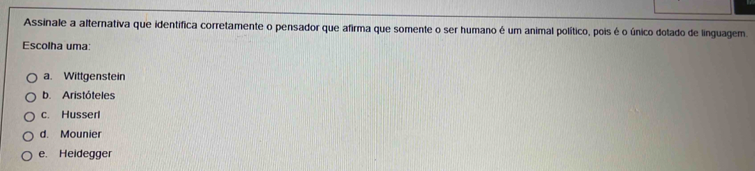 Assinale a alternativa que identifica corretamente o pensador que afirma que somente o ser humano é um animal político, pois é o único dotado de linguagem.
Escolha uma:
a. Wittgenstein
b. Aristóteles
c. Husserl
d. Mounier
e. Heidegger