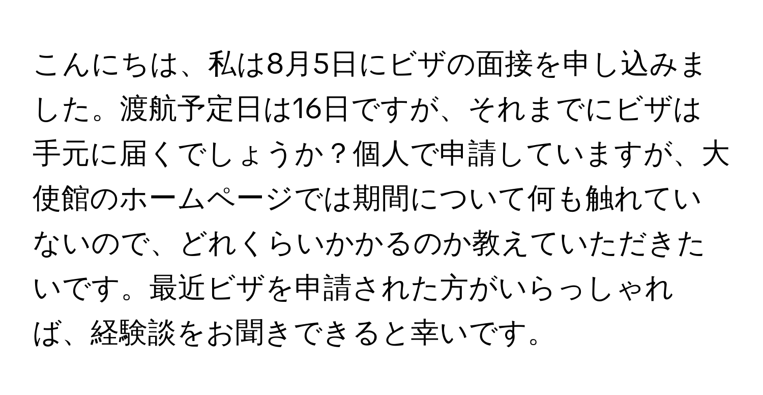 こんにちは、私は8月5日にビザの面接を申し込みました。渡航予定日は16日ですが、それまでにビザは手元に届くでしょうか？個人で申請していますが、大使館のホームページでは期間について何も触れていないので、どれくらいかかるのか教えていただきたいです。最近ビザを申請された方がいらっしゃれば、経験談をお聞きできると幸いです。