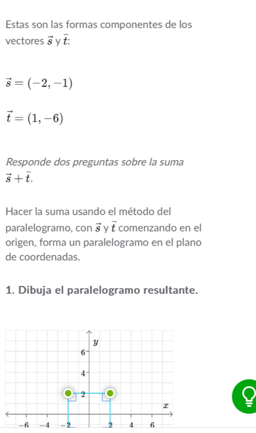 Estas son las formas componentes de los 
vectores vector S y overline t :
vector s=(-2,-1)
vector t=(1,-6)
Responde dos preguntas sobre la suma
vector s+vector t. 
Hacer la suma usando el método del 
paralelogramo, con vector s y vector t comenzando en el 
origen, forma un paralelogramo en el plano 
de coordenadas. 
1. Dibuja el paralelogramo resultante.