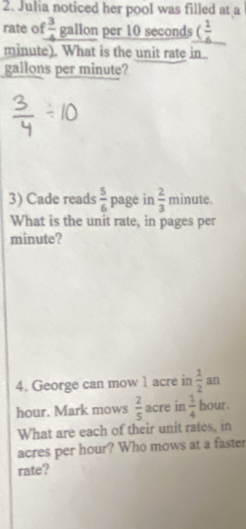 Julia noticed her pool was filled at a 
rate of  3/4  gallon per 10 seconds ( 1/6 
minute). What is the unit rate in
gallons per minute? 
3) Cade reads  5/6  page in  2/3  minute. 
What is the unit rate, in pages per
minute? 
4. George can mow 1 acre in  1/2 an
hour. Mark mows  2/5  acre in  1/4  hour. 
What are each of their unit rates, in
acres per hour? Who mows at a faster 
rate?