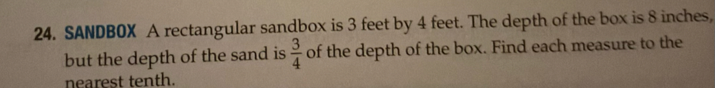 SANDBOX A rectangular sandbox is 3 feet by 4 feet. The depth of the box is 8 inches, 
but the depth of the sand is  3/4  of the depth of the box. Find each measure to the 
nearest tenth.