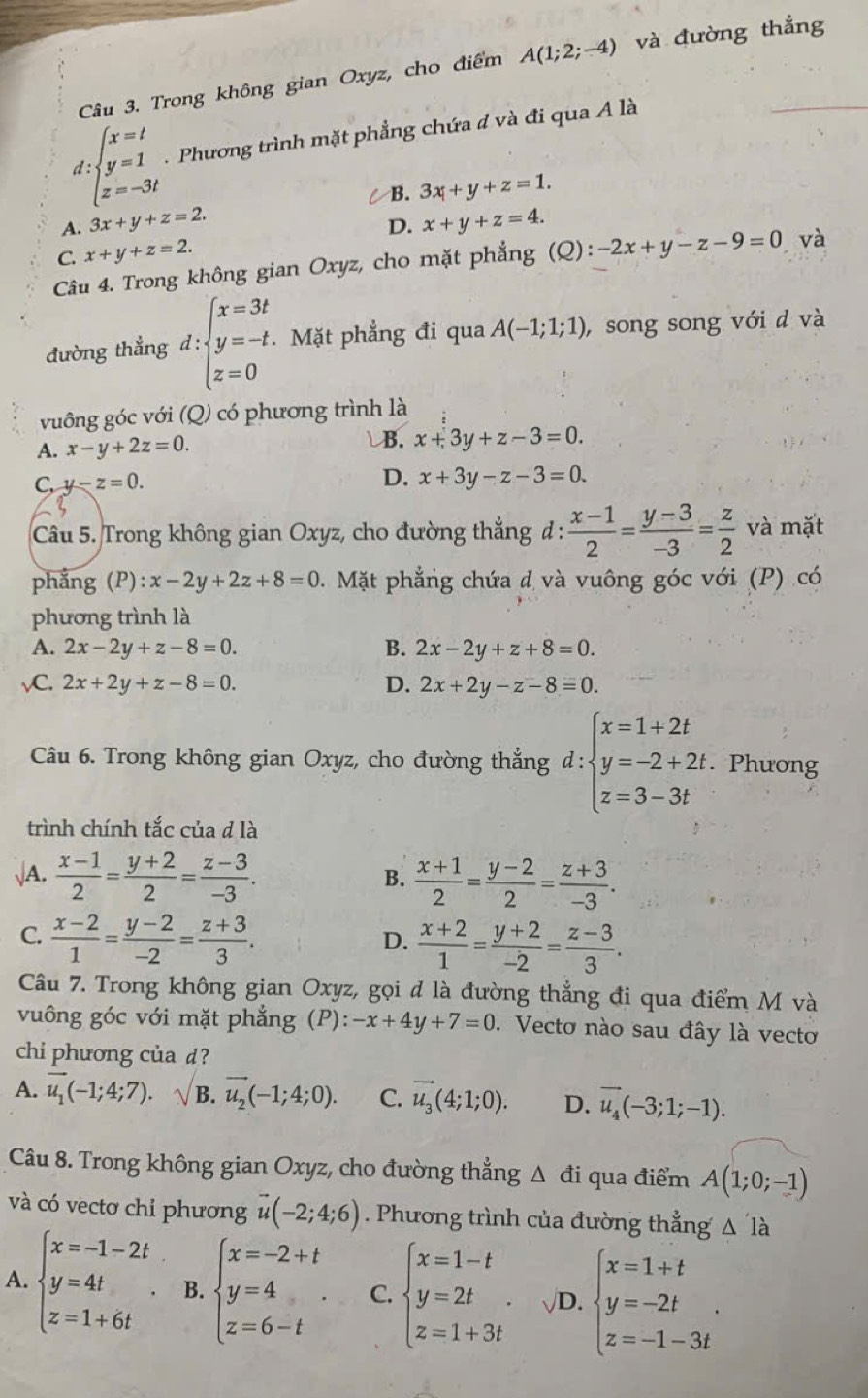 Trong không gian Oxyz, cho điểm A(1;2;-4) và đường thắng
d:beginarrayl x=t y=1 z=-3tendarray. Phương trình mặt phẳng chứa đ và đi qua A là
C B.
A. 3x+y+z=2. 3x+y+z=1.
D. x+y+z=4.
C. x+y+z=2.
Câu 4. Trong không gian Oxyz, cho mặt phẳng (Q): -2x+y-z-9=0 và
đường thẳng d:beginarrayl x=3t y=-t z=0endarray. Mặt phẳng đi qua A(-1;1;1) , song song với d và
vuông góc với (Q) có phương trình là
B.
A. x-y+2z=0. x+3y+z-3=0.
C, y-z=0.
D. x+3y-z-3=0.
Câu 5. Trong không gian Oxyz, cho đường thẳng đ :  (x-1)/2 = (y-3)/-3 = z/2  và mặt
phẳng (P) :x-2y+2z+8=0. Mặt phẳng chứa đ và vuông góc với (P) có
phương trình là
A. 2x-2y+z-8=0. B. 2x-2y+z+8=0.
vC. 2x+2y+z-8=0. D. 2x+2y-z-8=0.
Câu 6. Trong không gian Oxyz, cho đường thẳng d:beginarrayl x=1+2t y=-2+2t. z=3-3tendarray.. Phương
trình chính tắc của d là
√A.  (x-1)/2 = (y+2)/2 = (z-3)/-3 .  (x+1)/2 = (y-2)/2 = (z+3)/-3 .
B.
C.  (x-2)/1 = (y-2)/-2 = (z+3)/3 .
D.  (x+2)/1 = (y+2)/-2 = (z-3)/3 .
Câu 7. Trong không gian Oxyz, gọi đ là đường thẳng đi qua điểm M và
vuông góc với mặt phẳng (P): -x+4y+7=0. Vecto nào sau đây là vecto
chi phương của d?
A. vector u_1(-1;4;7).sqrt(B). .vector u_2(-1;4;0). C. vector u_3(4;1;0). D. vector u_4(-3;1;-1).
Câu 8. Trong không gian Oxyz, cho đường thẳng △ đi qua điểm A(1;0;-1)
và có vectơ chỉ phương vector u(-2;4;6). Phương trình của đường thẳng △ 'l
A. beginarrayl x=-1-2t y=4t z=1+6tendarray. . B. beginarrayl x=-2+t y=4 z=6-tendarray. . C. beginarrayl x=1-t y=2t z=1+3tendarray. . √D. beginarrayl x=1+t y=-2t z=-1-3tendarray. .