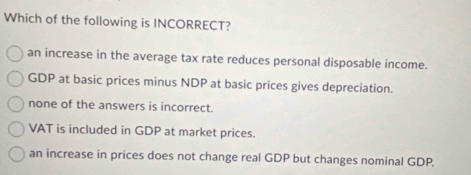 Which of the following is INCORRECT?
an increase in the average tax rate reduces personal disposable income.
GDP at basic prices minus NDP at basic prices gives depreciation.
none of the answers is incorrect.
VAT is included in GDP at market prices.
an increase in prices does not change real GDP but changes nominal GDP.