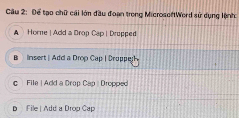 Để tạo chữ cái lớn đầu đoạn trong MicrosoftWord sử dụng lệnh:
A Home | Add a Drop Cap | Dropped
B Insert | Add a Drop Cap | Droppe
c File | Add a Drop Cap | Dropped
D File | Add a Drop Cap