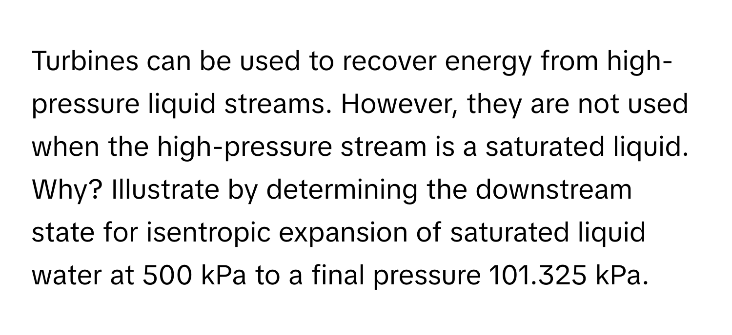 Turbines can be used to recover energy from high-pressure liquid streams. However, they are not used when the high-pressure stream is a saturated liquid. Why? Illustrate by determining the downstream state for isentropic expansion of saturated liquid water at 500 kPa to a final pressure 101.325 kPa.