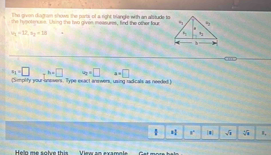 The given diagram shows the parts of a right triangle with an altitude to
the hypotenuse. Using the two given measures, find the other four.
u_1=12,s_2=18
s_1=□ h=□ u_2=□ a=□
(Simplify your answers. Type exact answers, using radicals as needed.)
 □ /□   1 8/8  □° [□ ] sqrt(□ ) sqrt[3](□ ) D,
Help me solve this View an example Get more heln