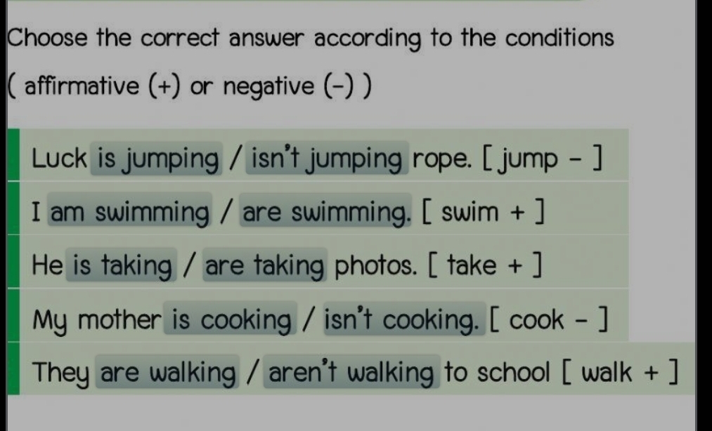 Choose the correct answer according to the conditions 
( affirmative (+) or negative (-) ) 
Luck is jumping / isn't jumping rope. [ jump - ] 
I am swimming / are swimming. [ swim + ] 
He is taking / are taking photos. [ take + ] 
My mother is cooking / isn't cooking. [ cook - ] 
They are walking / aren't walking to school [ walk + ]