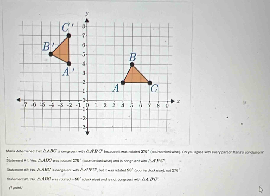 Maria determined that △ ABC is congruent with △ A'B'C' because it was rotated 270° (counterclockwise). Do you agree with every part of Maria's conclusion?
Statement #1: Yes. △ ABC was rotated 270° (counterclockwise) and is congruent with △ A'BC'.
Statement #2: No. △ ABC is congruent with △ A'B'C' , but it was rotated 90° (counterclockwise), not 270°
Statement if? : No. △ ABC was rotated -90° (clockwise) and is not congruent with △ A'B'C'. 
(1 point)