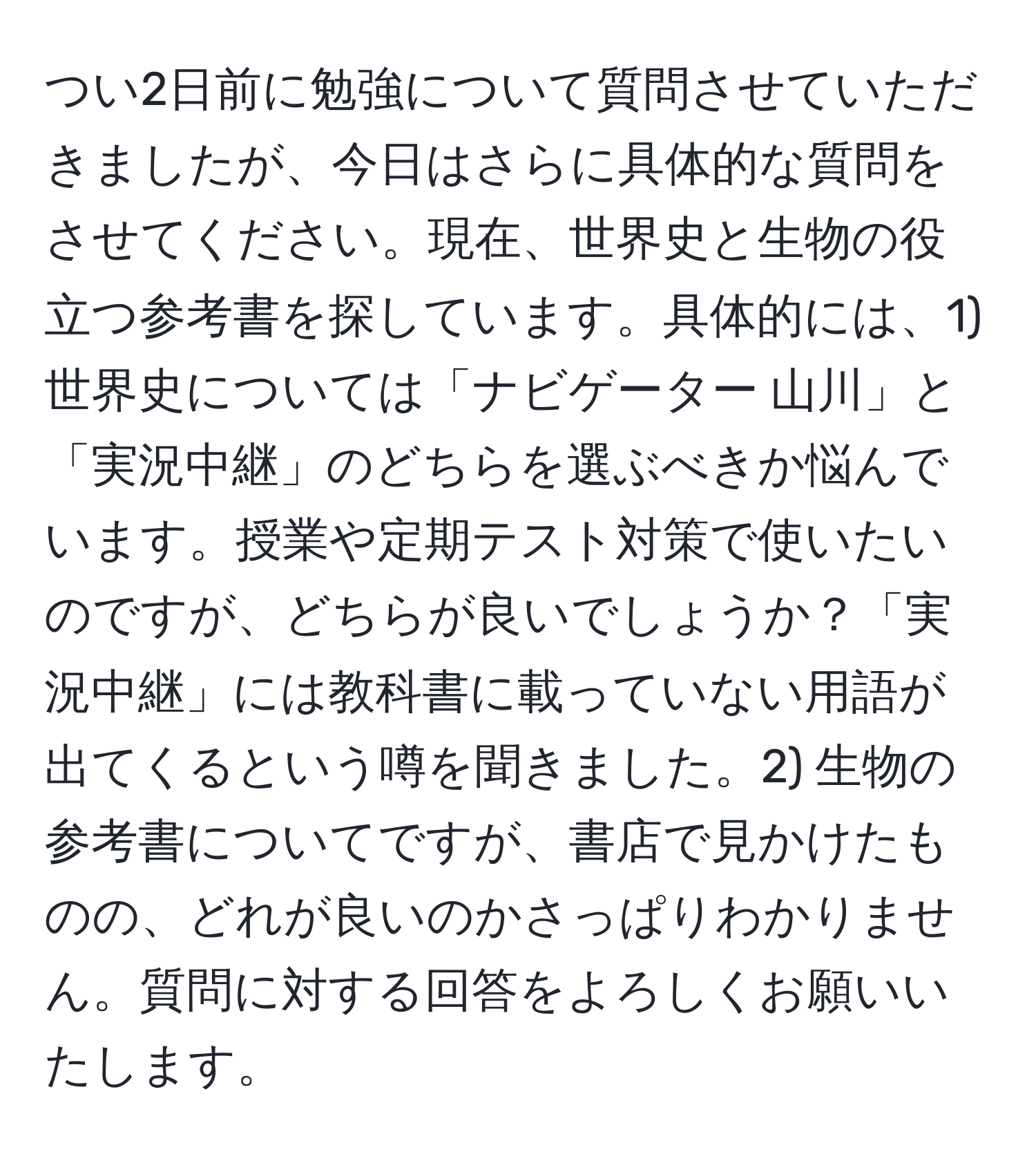 つい2日前に勉強について質問させていただきましたが、今日はさらに具体的な質問をさせてください。現在、世界史と生物の役立つ参考書を探しています。具体的には、1) 世界史については「ナビゲーター 山川」と「実況中継」のどちらを選ぶべきか悩んでいます。授業や定期テスト対策で使いたいのですが、どちらが良いでしょうか？「実況中継」には教科書に載っていない用語が出てくるという噂を聞きました。2) 生物の参考書についてですが、書店で見かけたものの、どれが良いのかさっぱりわかりません。質問に対する回答をよろしくお願いいたします。