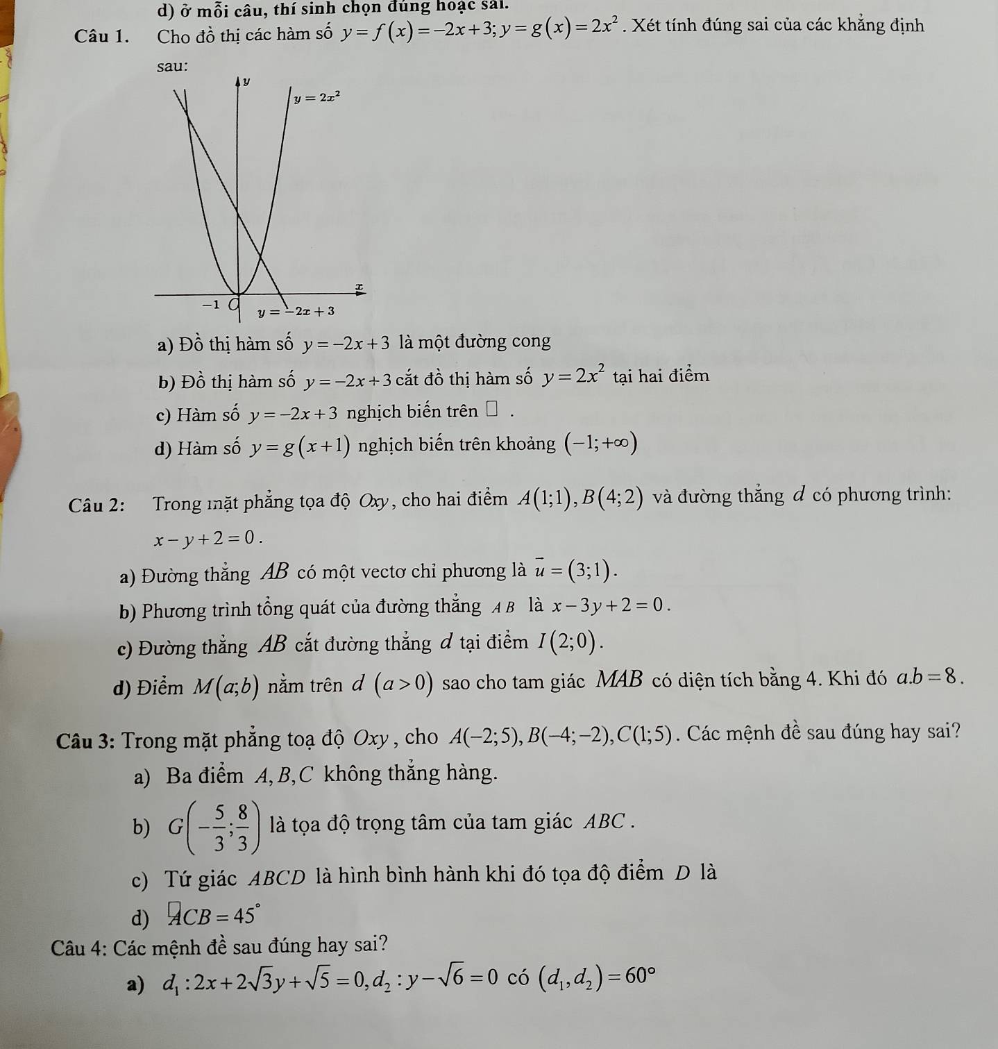 ở mỗi câu, thí sinh chọn đúng hoạc sải.
Câu 1. Cho đồ thị các hàm số y=f(x)=-2x+3;y=g(x)=2x^2. Xét tính đúng sai của các khẳng định
a) Đồ thị hàm số y=-2x+3 là một đường cong
b) Dhat o thị hàm số y=-2x+3 cắt đồ thị hàm số y=2x^2 tại hai điểm
c) Hàm số y=-2x+3 nghịch biến trên → .
d) Hàm số y=g(x+1) nghịch biến trên khoảng (-1;+∈fty )
Câu 2: Trong mặt phẳng tọa độ Oxy, cho hai điểm A(1;1),B(4;2) và đường thẳng đ có phương trình:
x-y+2=0.
a) Đường thẳng AB có một vectơ chỉ phương là vector u=(3;1).
b) Phương trình tổng quát của đường thẳng A B là x-3y+2=0.
c) Đường thẳng AB cắt đường thẳng đ tại điểm I(2;0).
d) Điểm M(a;b) nằm trên d (a>0) sao cho tam giác MAB có diện tích bằng 4. Khi đó a.b=8.
Câu 3: Trong mặt phẳng toạ độ Oxy , cho A(-2;5),B(-4;-2),C(1;5). Các mệnh đề sau đúng hay sai?
a) Ba điểm A, B,C không thắng hàng.
b) G(- 5/3 ; 8/3 ) là tọa độ trọng tâm của tam giác ABC .
c) Tứ giác ABCD là hình bình hành khi đó tọa độ điểm D là
d) ACB=45°
Câu 4: Các mệnh đề sau đúng hay sai?
a) d_1:2x+2sqrt(3)y+sqrt(5)=0,d_2:y-sqrt(6)=0 có (d_1,d_2)=60°