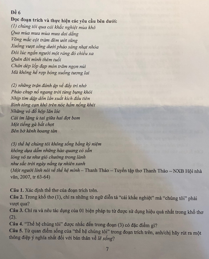 Đề 6
Đọc đoạn trích và thực hiện các yêu cầu bên dưới:
(1) chúng tôi qua cái khắc nghiệt mùa khô
Qua mùa mưa mùa mưa dai dẳng
Võng mắc cột tràm đêm ướt sũng
Xuồng vượt sông dưới pháo sáng nhạt nhòa
Đôi lúc ngần người một ráng đỏ chiều xa
Quên đời mình thêm tuổi
Chân dép lốp đạp mòn trăm ngọn núi
Mà không hề rợp bóng xuống tương lai
(2) những trận đánh ập về đầy trí nhớ
Pháo chụp nổ ngang trời từng bựng khói
Nhịp tim dập dồn lần xuất kích đầu tiên
Bình tông cạn khô trên nóc hầm nồng khét
Những vỏ đồ hộp lăn lóc
Cái im lặng ù tai giữa hai đợt bom
Một tiếng gà bắt chợt
Bên bờ kênh hoang tàn
(3) thế hệ chúng tôi không sống bằng kỷ niệm
không dựa dẫm những hào quang có sẵn
lòng vô tư như gió chướng trong lành
như sắc trời ngày nắng tự nhiên xanh
(Một người lính nói về thể hệ mình - Thanh Thảo - Tuyển tập thơ Thanh Thảo - NXB Hội nhà
văn, 2007, tr 63-64)
Câu 1. Xác định thể thơ của đoạn trích trên.
Câu 2. Trong khổ thơ (1), chỉ ra những từ ngữ diễn tả “cái khắc nghiệt” mà “chúng tôi” phải
vượt qua?
Câu 3. Chỉ ra và nêu tác dụng của 01 biện pháp tu từ được sử dụng hiệu quả nhất trong khổ thơ
(2).
Câu 4. “Thế hệ chúng tôi” được nhắc đến trong đoạn (3) có đặc điểm gì?
Câu 5. Từ quan điểm sống của “thế hệ chúng tôi” trong đoạn trích trên, anh/chị hãy rút ra một
thông điệp ý nghĩa nhất đối với bản thân về lẽ sống?
7