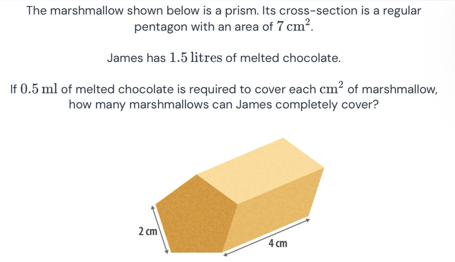 The marshmallow shown below is a prism. Its cross-section is a regular 
pentagon with an area of 7cm^2. 
James has 1.5 litres of melted chocolate. 
If 0.5 m1 of melted chocolate is required to cover each cm^2 of marshmallow, 
how many marshmallows can James completely cover?