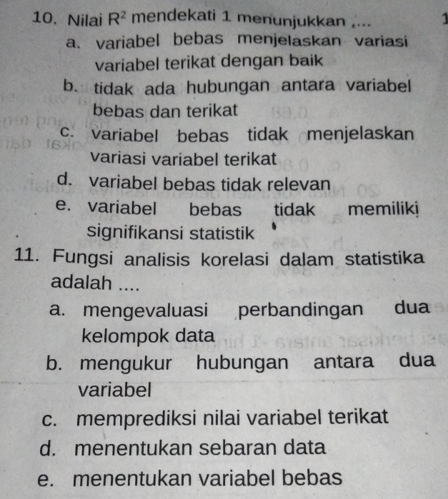 Nilai R^2 mendekati 1 menunjukkan .... 1
a. variabel bebas menjelaskan variasi
variabel terikat dengan baik
b. tidak ada hubungan antara variabel
bebas dan terikat
c. variabel bebas tidak menjelaskan
variasi variabel terikat
d. variabel bebas tidak relevan
e. variabel bebas tidak memiliki
signifikansi statistik
11. Fungsi analisis korelasi dalam statistika
adalah ....
a. mengevaluasi perbandingan dua
kelompok data
b. mengukur hubungan antara dua
variabel
c. memprediksi nilai variabel terikat
d. menentukan sebaran data
e. menentukan variabel bebas