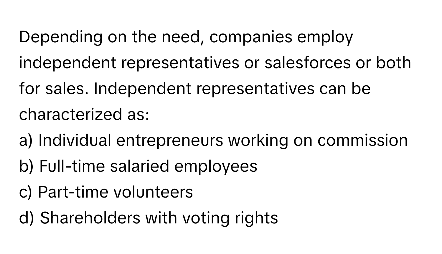 Depending on the need, companies employ independent representatives or salesforces or both for sales. Independent representatives can be characterized as:

a) Individual entrepreneurs working on commission
b) Full-time salaried employees
c) Part-time volunteers
d) Shareholders with voting rights