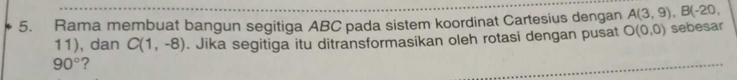 Rama membuat bangun segitiga ABC pada sistem koordinat Cartesius dengan A(3,9), B(-20,
11), dan C(1,-8). Jika segitiga itu ditransformasikan oleh rotasi dengan pusat O(0,0) sebesar
90° ?