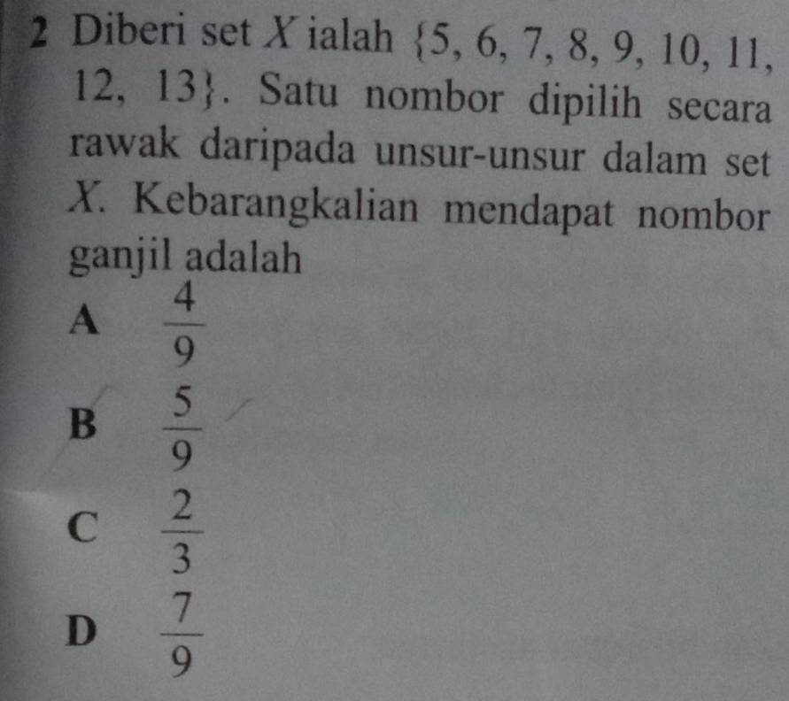 Diberi set X ialah  5,6,7,8,9,10,11,
12,13. Satu nombor dipilih secara
rawak daripada unsur-unsur dalam set
X. Kebarangkalian mendapat nombor
ganjil adalah
A  4/9 
B  5/9 
C  2/3 
D  7/9 