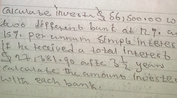 Calculate invest ~ 66, 500.00 10 
too different bank at 12 q. a
15%. per unmum simple interes 
If he teceived a toted interest
271881. 90 afte 3 1/2  years
carculate the amount incested 
with each bank,