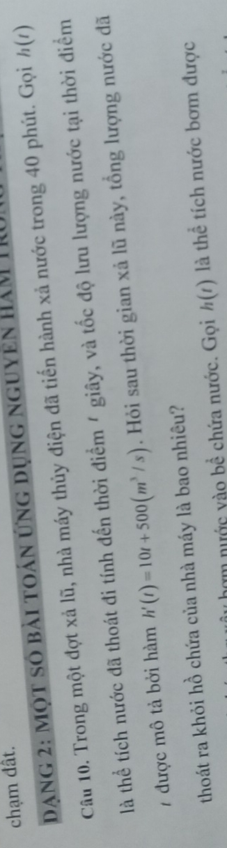 chạm đất. 
dang 2: một số bài toán ứng dụng nguyên hám 11 
Câu 10. Trong một đợt xả lũ, nhà máy thủy điện đã tiến hành xả nước trong 40 phút. Gọi ½ (1) 
là thể tích nước đã thoát đi tính đến thời điểm / giây, và tốc độ lưu lượng nước tại thời điểm 
7 được mô tả bởi hàm h'(t)=10t+500(m^3/s). Hỏi sau thời gian xả lũ này, tổng lượng nước đã 
thoát ra khỏi hồ chứa của nhà máy là bao nhiêu? 
y hợm nước vào bề chứa nước. Gọi h(t) là thể tích nước bơm được