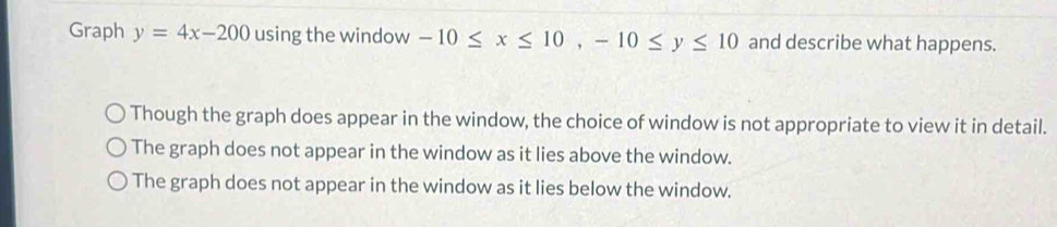 Graph y=4x-200 using the window -10≤ x≤ 10, -10≤ y≤ 10 and describe what happens.
Though the graph does appear in the window, the choice of window is not appropriate to view it in detail.
The graph does not appear in the window as it lies above the window.
The graph does not appear in the window as it lies below the window.