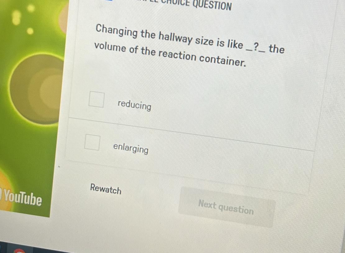 CHUICE QUESTION
Changing the hallway size is like _?_ a the
volume of the reaction container._
reducing
enlarging
Rewatch
YouTube
Next question