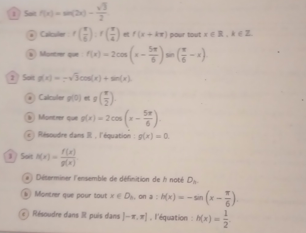 1  Sait f(x)=sin (2x)- sqrt(3)/2 
a Calculer : f( π /6 ):f( π /4 ) et f(x+kπ ) pour tout x∈ R, k∈ Z. 
b ) Montrer que : f(x)=2cos (x- 5π /6 )sin ( π /6 -x). 
2 Soit g(x)=-sqrt(3)cos (x)+sin (x). 
a Calculer g(0)etg( π /2 ). 
b Montrer que g(x)=2cos (x- 5π /6 ). 
c ) Résoudre dans R , l'équation : g(x)=0. 
3 Soit h(x)= f(x)/g(x) . 
(a ) Déterminer l'ensemble de définition de h noté D_h. 
b) Montrer que pour tout x∈ D_h ,on a:h(x)=-sin (x- π /6 ). 
c ) Résoudre dans R puis dans ]-π ,π ] , l'équation : h(x)= 1/2 .