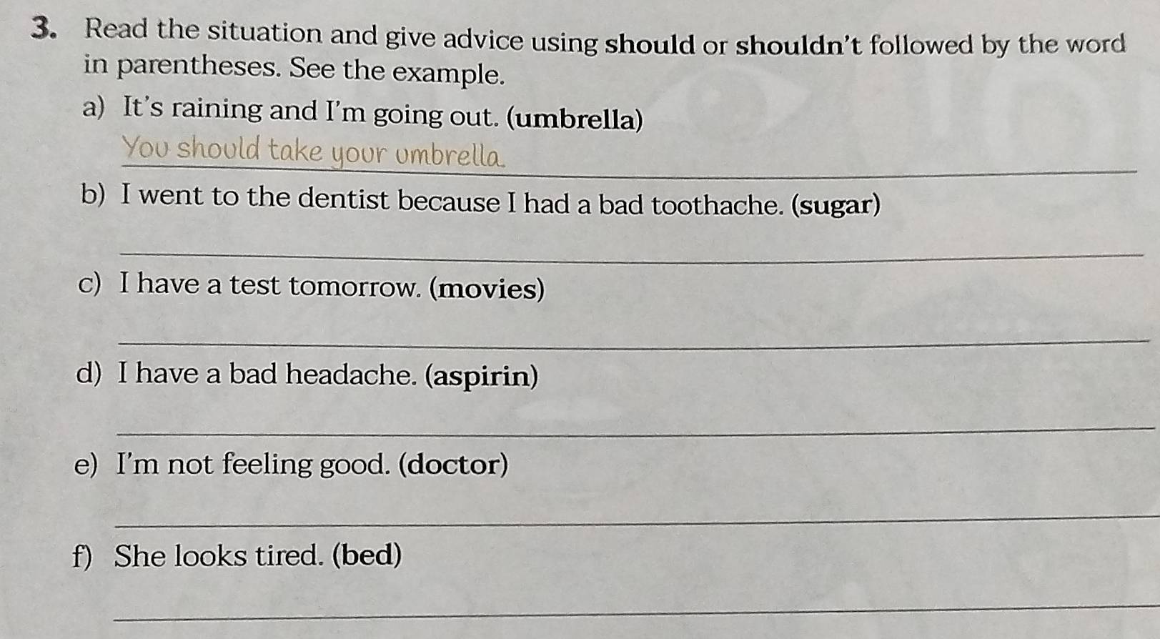 Read the situation and give advice using should or shouldn't followed by the word 
in parentheses. See the example. 
a) It's raining and I’m going out. (umbrella) 
_ 
b) I went to the dentist because I had a bad toothache. (sugar) 
_ 
c) I have a test tomorrow. (movies) 
_ 
d) I have a bad headache. (aspirin) 
_ 
e) I'm not feeling good. (doctor) 
_ 
f) She looks tired. (bed) 
_