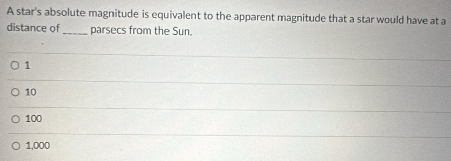 A star's absolute magnitude is equivalent to the apparent magnitude that a star would have at a
distance of _parsecs from the Sun.
1
10
100
1,000