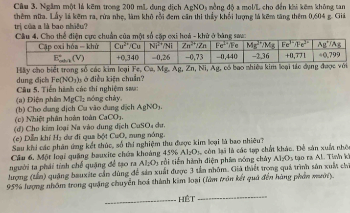 Ngâm một lá kẽm trong 200 mL dung dịch AgNO_3 nồng độ a mol/L cho đến khi kẽm không tan
thêm nữa. Lấy lá kẽm ra, rừa nhẹ, làm khô rồi đem cân thì thấy khối lượng lá kẽm tăng thêm 0,604 g. Giá
trị của a là bao nhiêu?
Câu 4. Cho thế điện cực chuẩn của một số cặp oxi hoá - khử ở bảng sau:
Hãy cho biết trong số các kim loại Fe, Cu, Mg, Ag, Zn, Ni, Ag, có bao nhiêu ki
dung dịch Fe(NO_3)_3 ở điều kiện chuẩn?
Câu 5. Tiến hành các thí nghiệm sau:
(a) Điện phân MgCl_2 nóng chảy.
(b) Cho dung dịch Cu vào dung dịch AgNO_3.
(c) Nhiệt phân hoàn toàn CaCO_3.
(d) Cho kim loại Na vào dung dịch CuSO₄ dư.
(e) Dẫn khí H_2 dư đi qua bột CuO, nung nóng.
Sau khi các phản ứng kết thúc, số thí nghiệm thu được kim loại là bao nhiêu?
Câu 6. Một loại quặng bauxite chứa khoảng 45% Al_2O_3 , còn lại là các tạp chất khác. Để sản xuất nhôt
người ta phải tinh chế quặng đề tạo ra Al_2O_3 rồi tiến hành điện phân nóng chảy Al_2O_3 tạo ra Al. Tinh kl
lượng (tấn) quặng bauxite cần dùng để sản xuất được 3 tấn nhôm. Giả thiết trong quá trình sản xuất chỉ
95% lượng nhôm trong quặng chuyền hoá thành kim loại (làm tròn kết quả đến hàng phần mười).
_HÉt
_