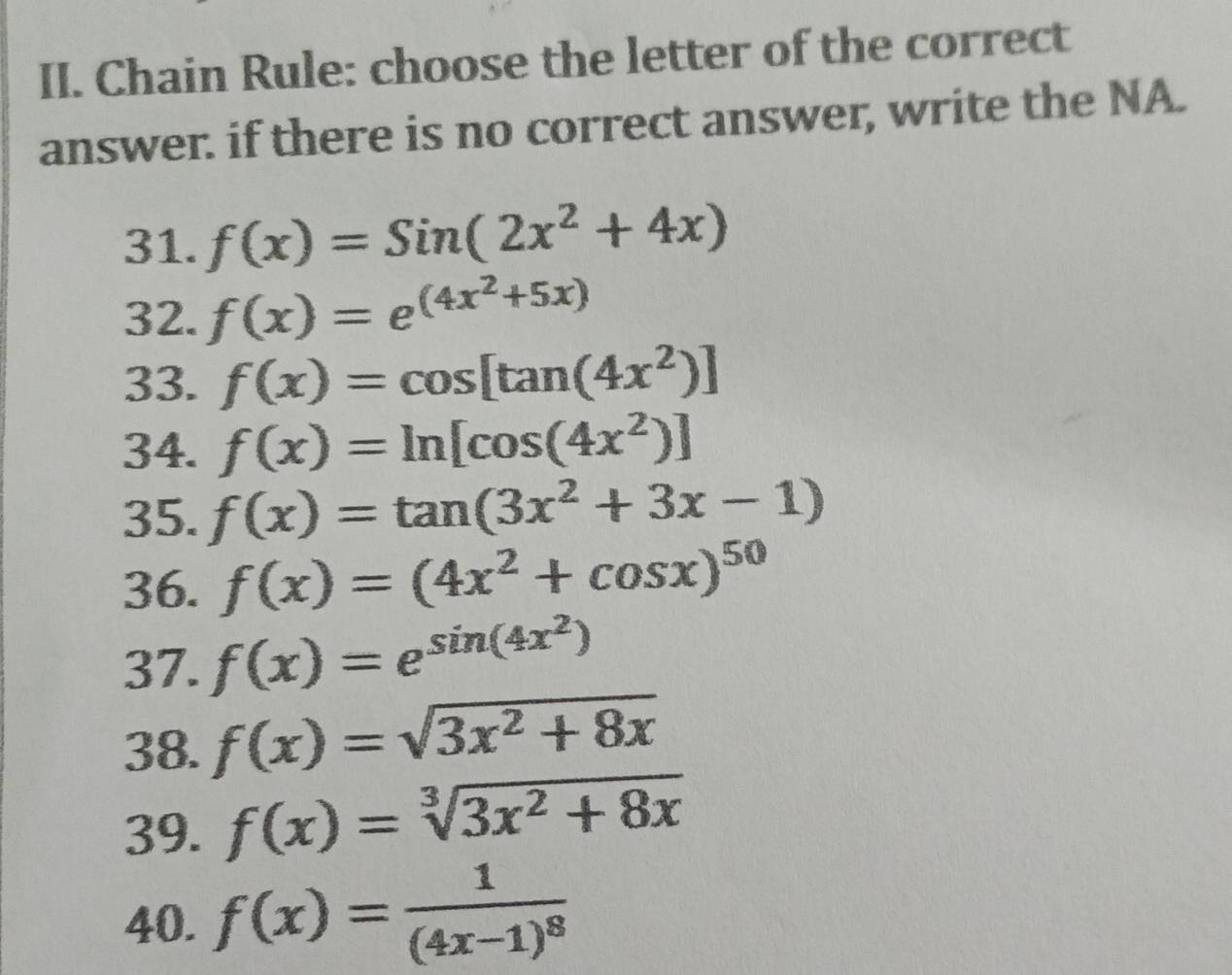 Chain Rule: choose the letter of the correct 
answer. if there is no correct answer, write the NA. 
31. f(x)=Sin(2x^2+4x)
32. f(x)=e^((4x^2)+5x)
33. f(x)=cos [tan (4x^2)]
34. f(x)=ln [cos (4x^2)]
35. f(x)=tan (3x^2+3x-1)
36. f(x)=(4x^2+cos x)^50
37. f(x)=e^(sin (4x^2))
38. f(x)=sqrt(3x^2+8x)
39. f(x)=sqrt[3](3x^2+8x)
40. f(x)=frac 1(4x-1)^8