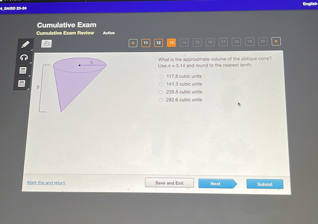 English
4_SAISD 23-24
Cumulative Exam
Cumulative Exam Review Active
4 11 12 13 14 15 16 17 18 19 20 D
What is the approximate volume of the oblique cone?
Use π approx 3.14 and round to the nearest tenth.
117.8 cubic units
141.3 cubic units
235.5 cubic units
282.6 cubic units
Mark this and return Save and Exit Next Submit