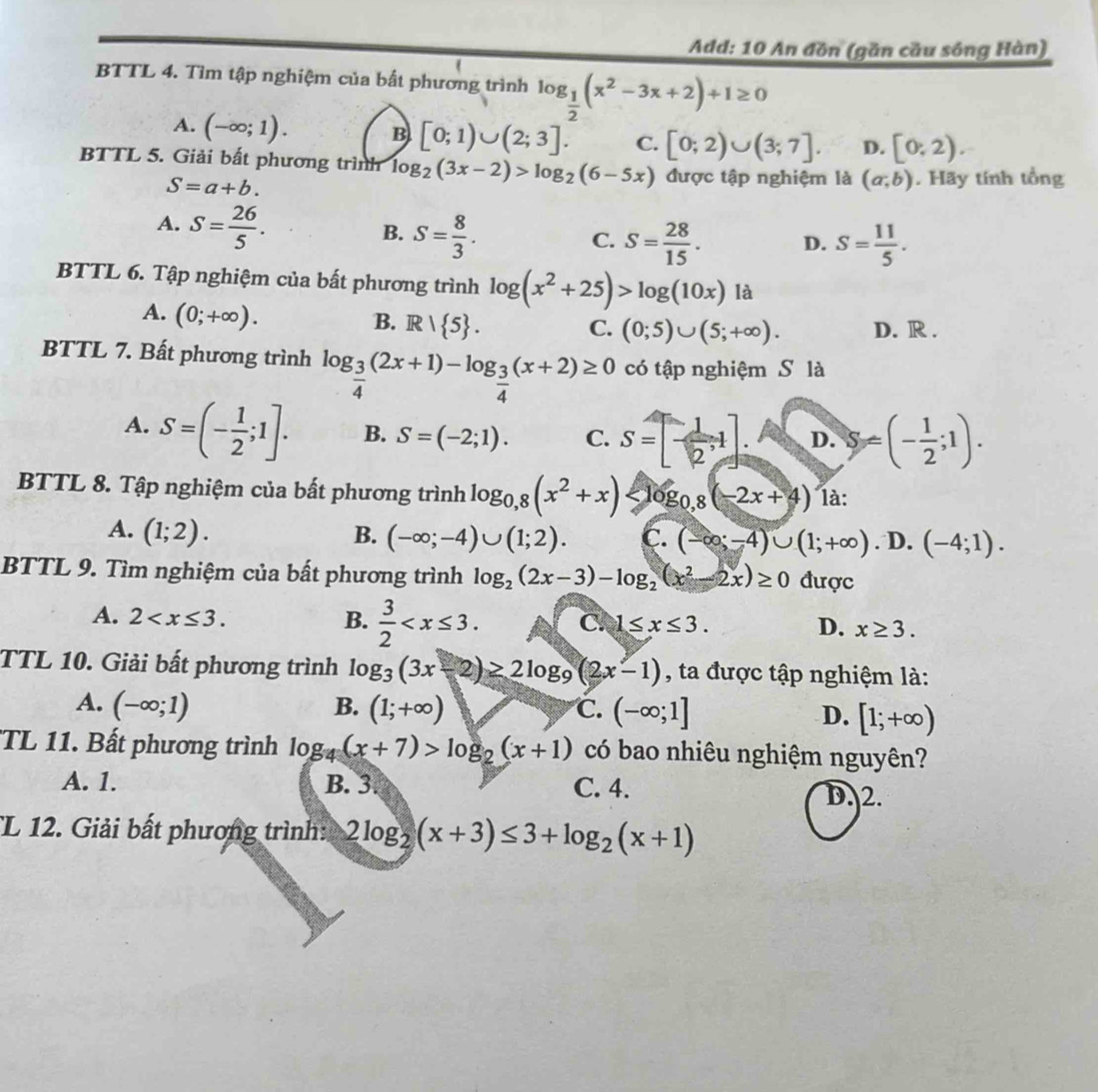 Add: 10 An đồn (gần cầu sông Hàn)
BTTL 4. Tìm tập nghiệm của bất phương trình log _ 1/2 (x^2-3x+2)+1≥ 0
A. (-∈fty ;1).
B [0;1)∪ (2;3]. C. [0;2)∪ (3;7]. D. [0,2).
BTTL 5. Giải bất phương trình log _2(3x-2)>log _2(6-5x) được tập nghiệm là (a,b). Hãy tính tổng
S=a+b.
A. S= 26/5 .
B. S= 8/3 .
C. S= 28/15 . S= 11/5 .
D.
BTTL 6. Tập nghiệm của bất phương trình log (x^2+25)>log (10x) là
A. (0;+∈fty ).
B. R/ 5 . C. (0;5)∪ (5;+∈fty ). D. R .
BTTL 7. Bất phương trình log _ 3/4 (2x+1)-log _ 3/4 (x+2)≥ 0 có tập nghiệm S là
A. S=(- 1/2 ;1]. B. S=(-2;1). C. S=[- 1/2 ,1]. D. S=(- 1/2 ;1).
BTTL 8. Tập nghiệm của bất phương trình log _0,8(x^2+x) là:
A. (1;2). B. (-∈fty ;-4)∪ (1;2). C. (-∈fty ;-4)∪ (1;+∈fty ).D.(-4;1).
BTTL 9. Tìm nghiệm của bất phương trình log _2(2x-3)-log _2(x^2-2x)≥ 0 được
A. 2 B.  3/2 
C. 1≤ x≤ 3. D. x≥ 3.
TTL 10. Giải bất phương trình log _3(3x-2)≥ 2log _9(2x-1) , ta được tập nghiệm là:
A. (-∈fty ;1) B. (1;+∈fty ) C. (-∈fty ;1] D. [1;+∈fty )
TL 11. Bất phương trình log _4(x+7)>log _2(x+1) có bao nhiêu nghiệm nguyên?
A. 1. B. 3. C. 4.
D. 2.
L 12. Giải bất phương trình: 2log _2(x+3)≤ 3+log _2(x+1)