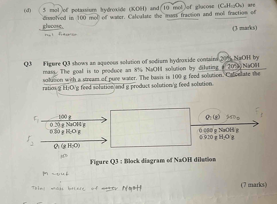 ( 5 mol of potassium hydroxide (KOH) and (10 mol of glucose (C_6H_12O_6) are 
dissolved in 100 mol of water. Calculate the mass fraction and mol fraction of 
glucose. 
(3 marks) 
Q3 Figure Q3 shows an aqueous solution of sodium hydroxide contains 20% NaOH by 
mass. The goal is to produce an 8% NaOH solution by diluting a 20% NaOH 
solution with a stream of pure water. The basis is 100 g feed solution. Calculate the 
ratios g H₂O/g feed solution and g product solution/g feed solution.
F_1 100 g Q_2(g)
0.20 g NaOH/g
0.80g H_2O/g 0.080 g NaOH g

0.920 g H_2O/g
Q_1(gH_2O)
Figure Q3 : Block diagram of NaOH dilution 
(7 marks)