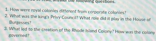 ad, answer the following questions. 
1. How were royal colonies different from corporate colonies? 
2. What was the king's Privy Council? What role did it play in the House of 
Burgesses? 
3. What led to the creation of the Rhode Island Colony? How was the colony 
governed?